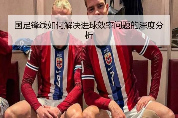 国足锋线如何解决进球效率问题的深度分析